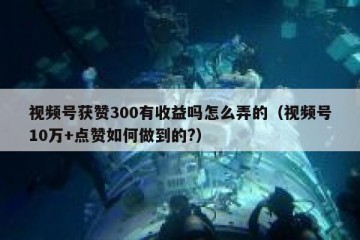 视频号获赞300有收益吗怎么弄的（视频号10万+点赞如何做到的?）