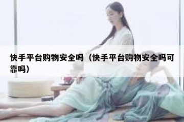 快手平台购物安全吗（快手平台购物安全吗可靠吗）