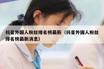 抖音外国人粉丝排名榜最新（抖音外国人粉丝排名榜最新消息）