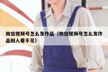 微信视频号怎么发作品（微信视频号怎么发作品别人看不见）
