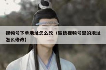 视频号下单地址怎么改（微信视频号里的地址怎么修改）