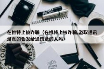 在推特上被诈骗（在推特上被诈骗,盗取通讯录真的会发给通讯录的人吗）