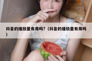 抖音的播放量有用吗?（抖音的播放量有用吗）