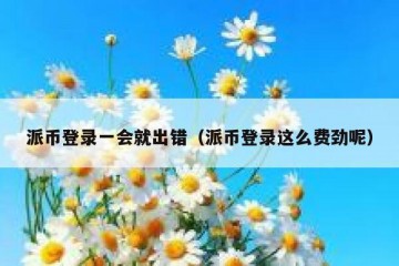 派币登录一会就出错（派币登录这么费劲呢）