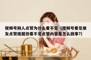 视频号别人点赞为什么看不见（视频号看见朋友点赞提醒但看不见点赞内容是怎么回事?）