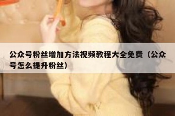 公众号粉丝增加方法视频教程大全免费（公众号怎么提升粉丝）