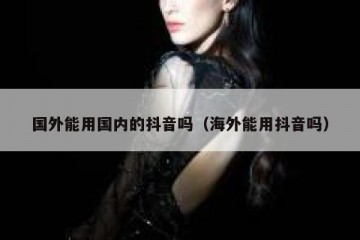 国外能用国内的抖音吗（海外能用抖音吗）