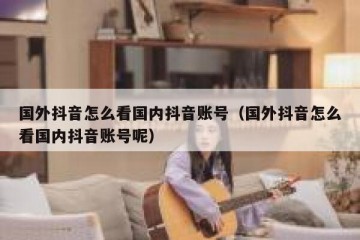 国外抖音怎么看国内抖音账号（国外抖音怎么看国内抖音账号呢）
