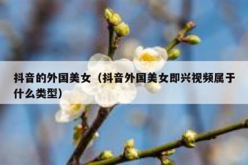 抖音的外国美女（抖音外国美女即兴视频属于什么类型）