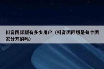 抖音国际版有多少用户（抖音国际版是每个国家分开的吗）