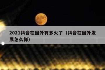2021抖音在国外有多火了（抖音在国外发展怎么样）