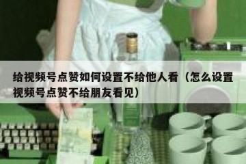 给视频号点赞如何设置不给他人看（怎么设置视频号点赞不给朋友看见）