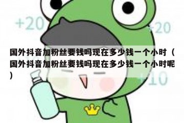 国外抖音加粉丝要钱吗现在多少钱一个小时（国外抖音加粉丝要钱吗现在多少钱一个小时呢）