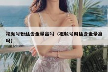 视频号粉丝含金量高吗（视频号粉丝含金量高吗）