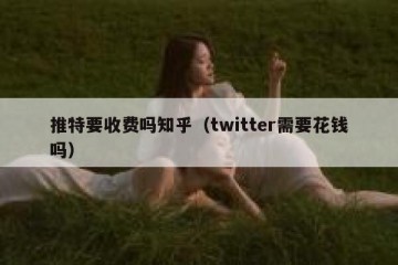 推特要收费吗知乎（twitter需要花钱吗）