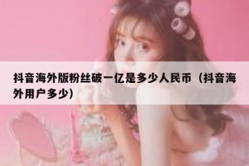 抖音海外版粉丝破一亿是多少人民币（抖音海外用户多少）