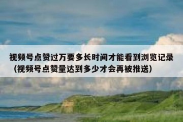 视频号点赞过万要多长时间才能看到浏览记录（视频号点赞量达到多少才会再被推送）