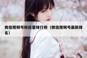 微信视频号粉丝量排行榜（微信视频号最新排名）