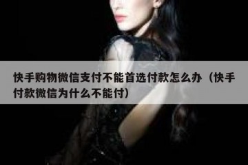 快手购物微信支付不能首选付款怎么办（快手付款微信为什么不能付）