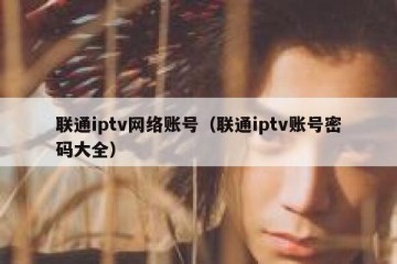 联通iptv网络账号（联通iptv账号密码大全）