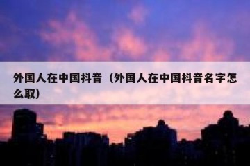 外国人在中国抖音（外国人在中国抖音名字怎么取）