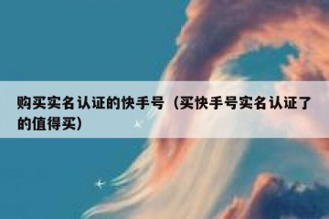 购买实名认证的快手号（买快手号实名认证了的值得买）