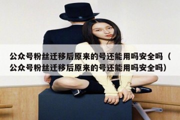 公众号粉丝迁移后原来的号还能用吗安全吗（公众号粉丝迁移后原来的号还能用吗安全吗）