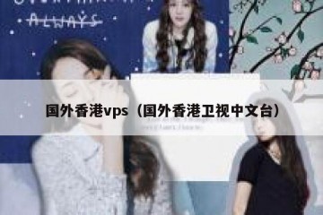 国外香港vps（国外香港卫视中文台）