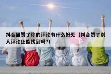 抖音里赞了你的评论有什么好处（抖音赞了别人评论还能找到吗?）