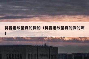 抖音播放量真的假的（抖音播放量真的假的啊）