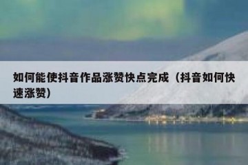 如何能使抖音作品涨赞快点完成（抖音如何快速涨赞）