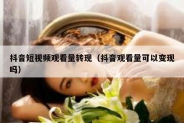 抖音短视频观看量转现（抖音观看量可以变现吗）