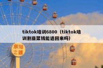 tiktok培训6800（tiktok培训割韭菜钱能退回来吗）