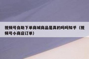 视频号自助下单商城商品是真的吗吗知乎（视频号小商店订单）