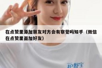 在点赞里添加朋友对方会有察觉吗知乎（微信在点赞里面加好友）