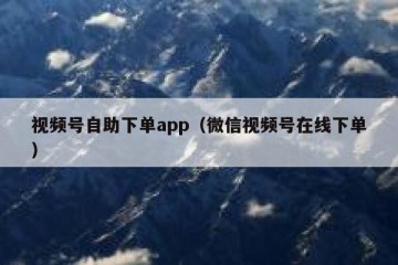 视频号自助下单app（微信视频号在线下单）