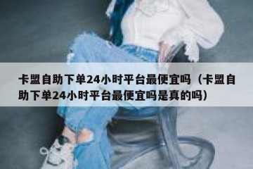 卡盟自助下单24小时平台最便宜吗（卡盟自助下单24小时平台最便宜吗是真的吗）