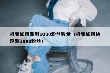 抖音如何涨到1000粉丝数量（抖音如何快速涨1000粉丝）
