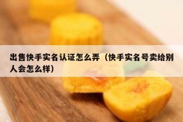 出售快手实名认证怎么弄（快手实名号卖给别人会怎么样）