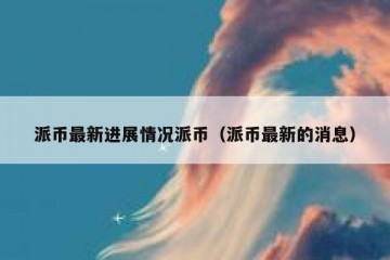 派币最新进展情况派币（派币最新的消息）