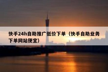 快手24h自助推广低价下单（快手自助业务下单网站便宜）
