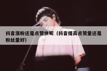 抖音涨粉还是点赞快呢（抖音提高点赞量还是粉丝量好）
