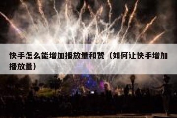 快手怎么能增加播放量和赞（如何让快手增加播放量）