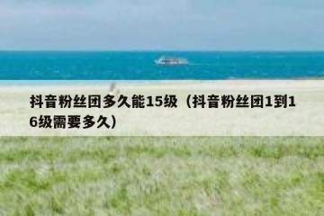 抖音粉丝团多久能15级（抖音粉丝团1到16级需要多久）