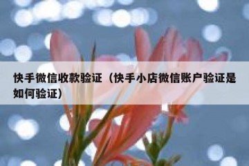 快手微信收款验证（快手小店微信账户验证是如何验证）