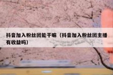 抖音加入粉丝团能干嘛（抖音加入粉丝团主播有收益吗）