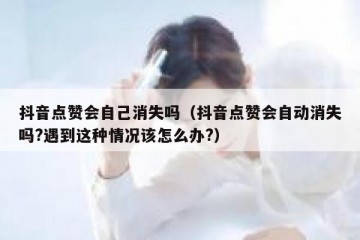 抖音点赞会自己消失吗（抖音点赞会自动消失吗?遇到这种情况该怎么办?）