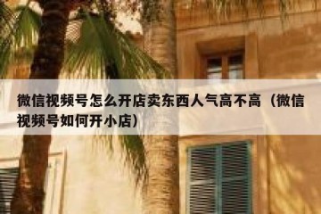 微信视频号怎么开店卖东西人气高不高（微信视频号如何开小店）