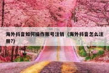 海外抖音如何操作账号注销（海外抖音怎么注册?）