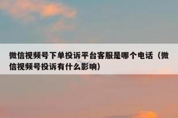 微信视频号下单投诉平台客服是哪个电话（微信视频号投诉有什么影响）